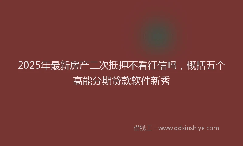 2025年最新房产二次抵押不看征信吗，概括五个高能分期贷款软件新秀