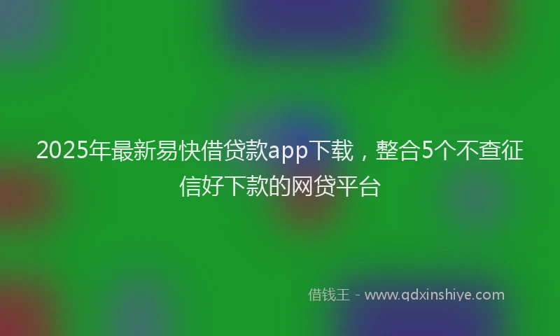 2025年最新易快借贷款app下载，整合5个不查征信好下款的网贷平台