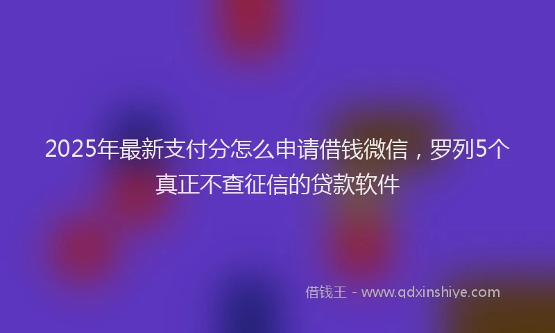 2025年最新支付分怎么申请借钱微信，罗列5个真正不查征信的贷款软件