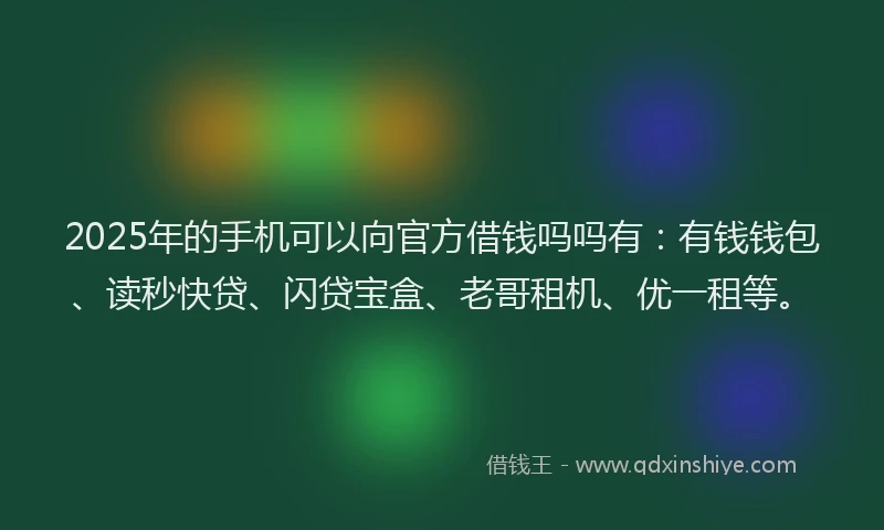 2025年的手机可以向官方借钱吗吗有：有钱钱包、读秒快贷、闪贷宝盒、老哥租机、优一租等。