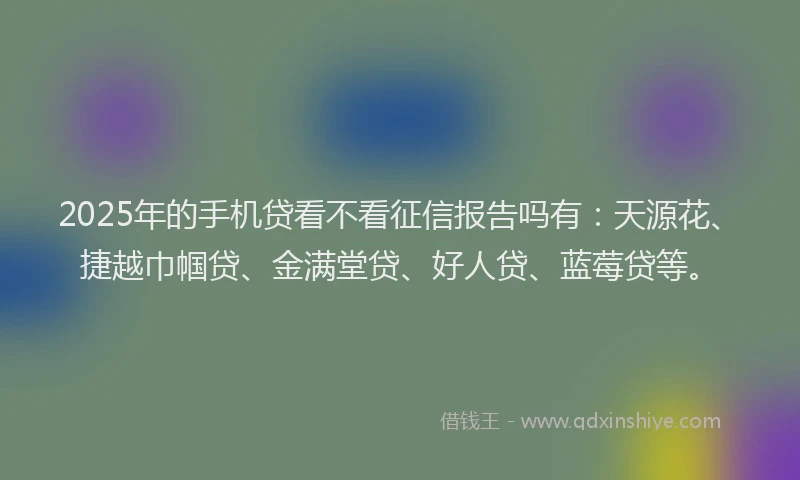 2025年的手机贷看不看征信报告吗有：天源花、捷越巾帼贷、金满堂贷、好人贷、蓝莓贷等。