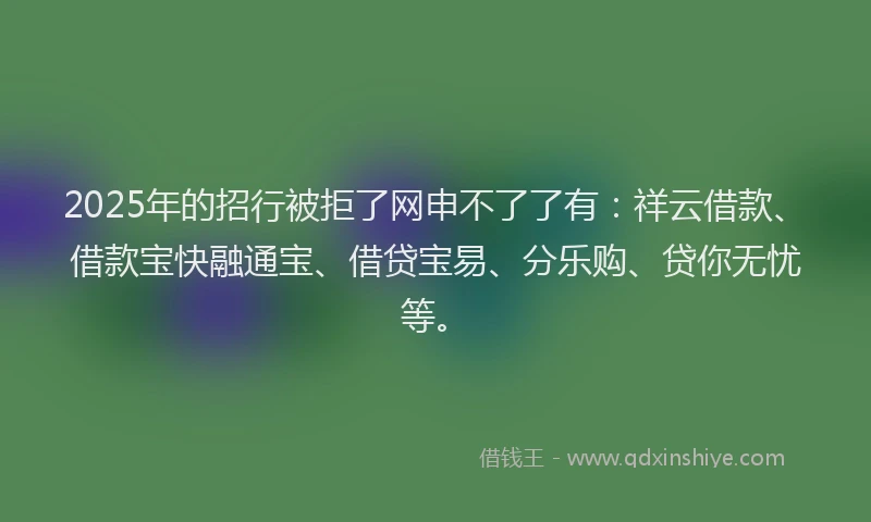 2025年的招行被拒了网申不了了有：祥云借款、借款宝快融通宝、借贷宝易、分乐购、贷你无忧等。