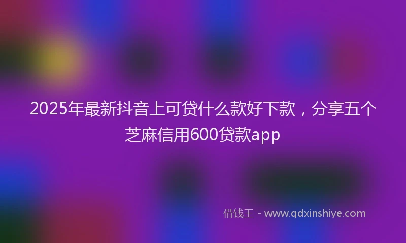 2025年最新抖音上可贷什么款好下款，分享五个芝麻信用600贷款app