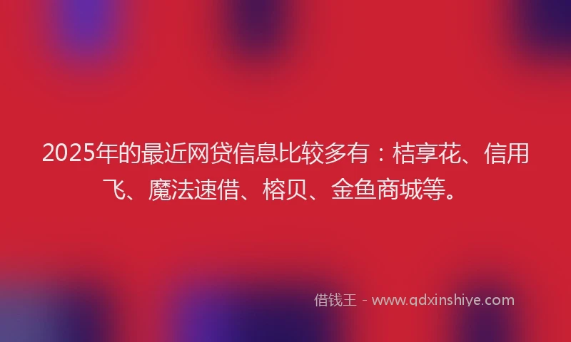 2025年的最近网贷信息比较多有：桔享花、信用飞、魔法速借、榕贝、金鱼商城等。