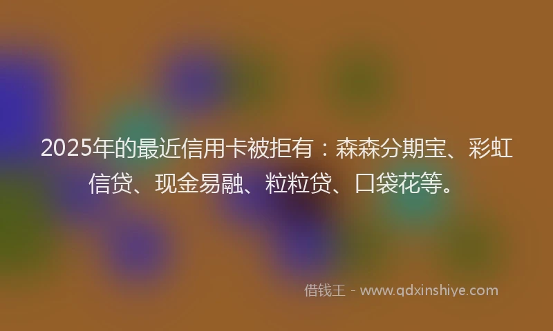 2025年的最近信用卡被拒有：森森分期宝、彩虹信贷、现金易融、粒粒贷、口袋花等。