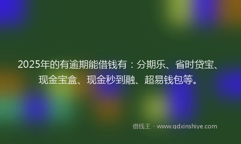 2025年的有逾期能借钱有：分期乐、省时贷宝、现金宝盒、现金秒到融、超易钱包等。