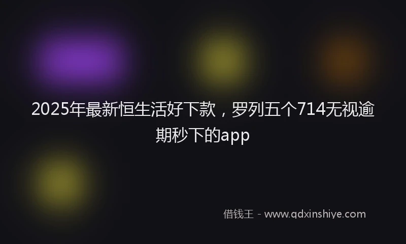 2025年最新恒生活好下款，罗列五个714无视逾期秒下的app