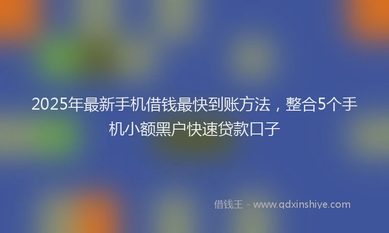 2025年最新手机借钱最快到账方法，整合5个手机小额黑户快速贷款口子
