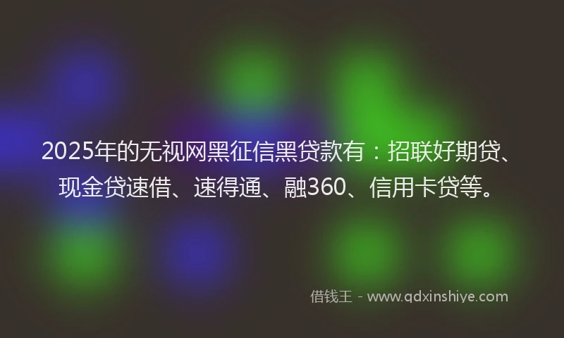 2025年的无视网黑征信黑贷款有：招联好期贷、现金贷速借、速得通、融360、信用卡贷等。