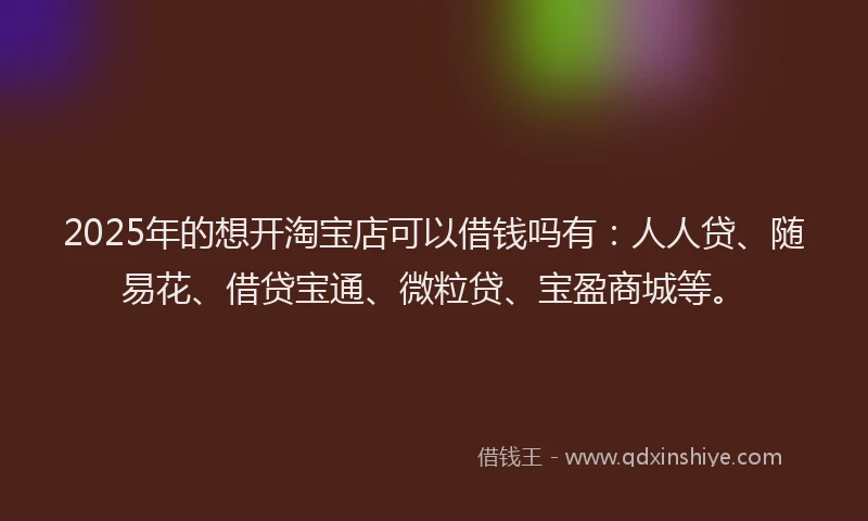 2025年的想开淘宝店可以借钱吗有：人人贷、随易花、借贷宝通、微粒贷、宝盈商城等。