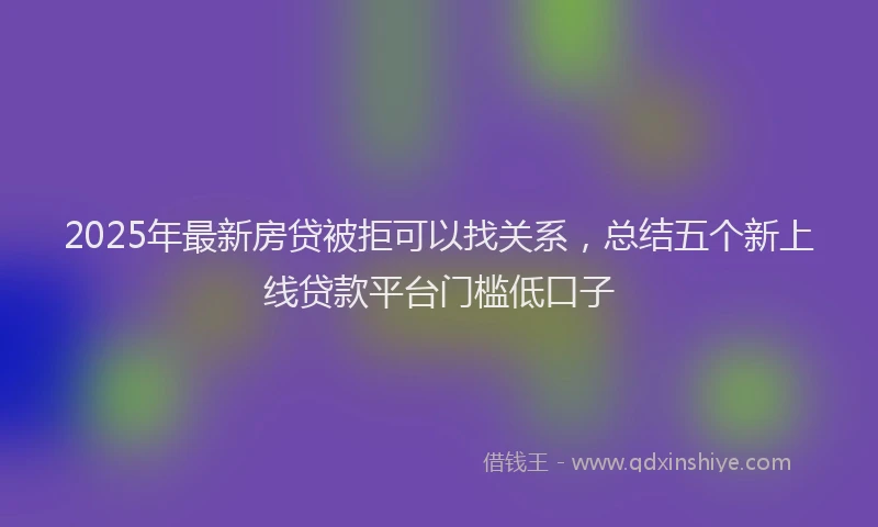 2025年最新房贷被拒可以找关系，总结五个新上线贷款平台门槛低口子