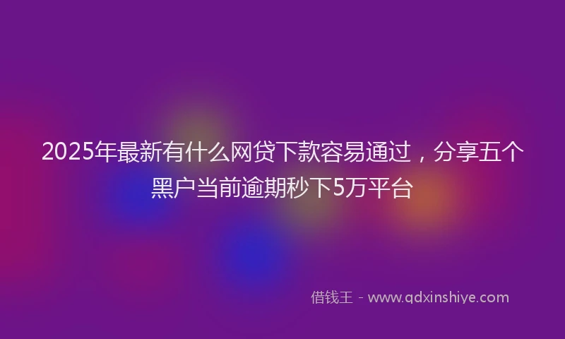 2025年最新有什么网贷下款容易通过，分享五个黑户当前逾期秒下5万平台