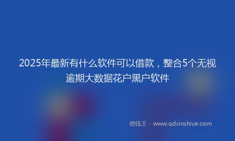 2025年最新有什么软件可以借款，整合5个无视逾期大数据花户黑户软件