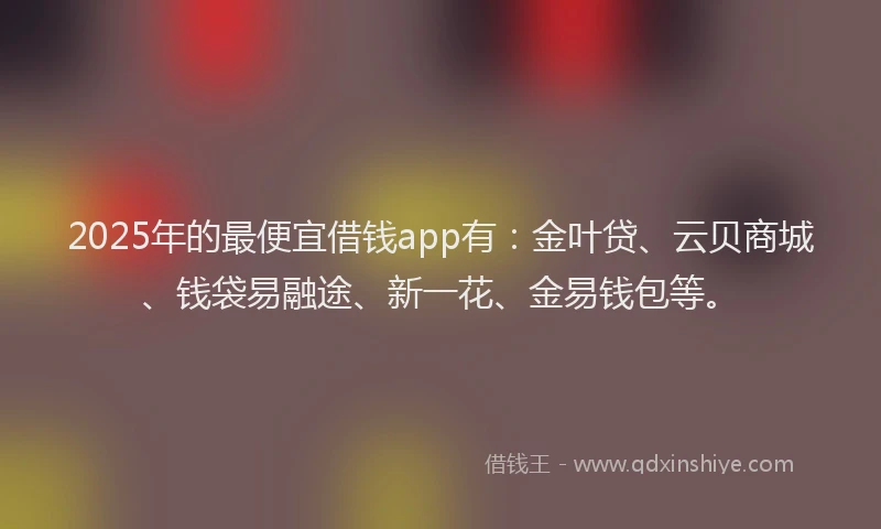 2025年的最便宜借钱app有：金叶贷、云贝商城、钱袋易融途、新一花、金易钱包等。