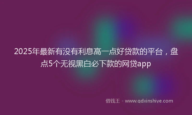 2025年最新有没有利息高一点好贷款的平台，盘点5个无视黑白必下款的网贷app