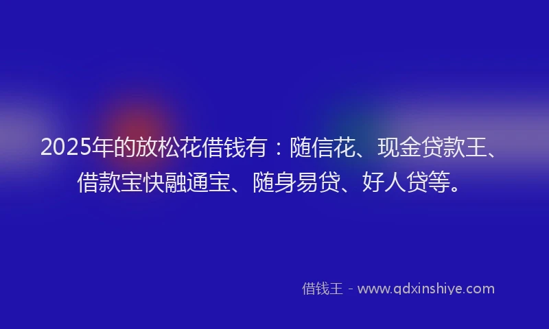 2025年的放松花借钱有：随信花、现金贷款王、借款宝快融通宝、随身易贷、好人贷等。