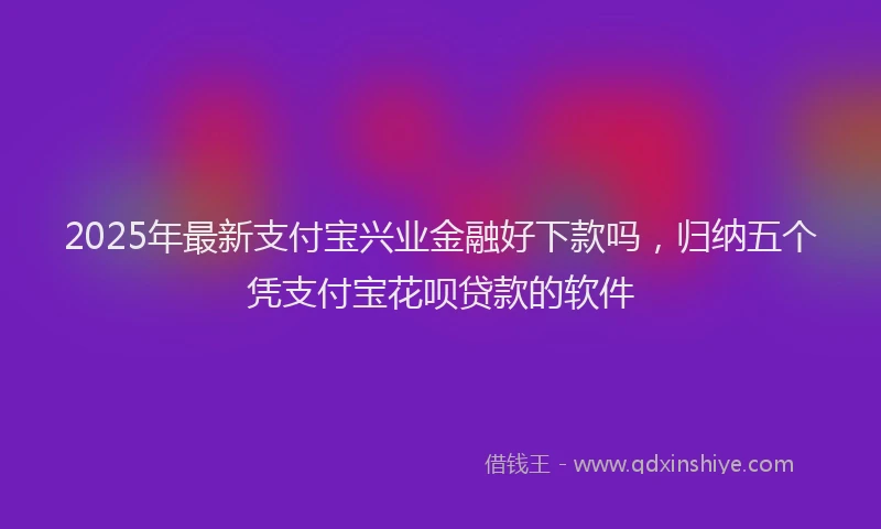 2025年最新支付宝兴业金融好下款吗，归纳五个凭支付宝花呗贷款的软件