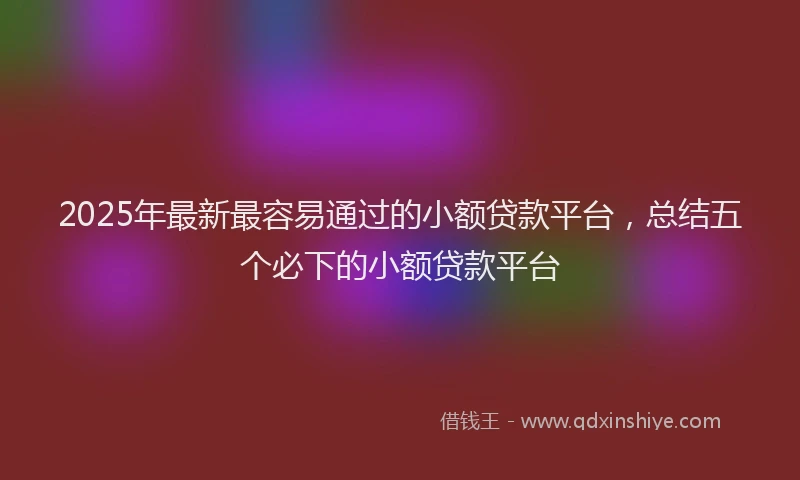 2025年最新最容易通过的小额贷款平台，总结五个必下的小额贷款平台