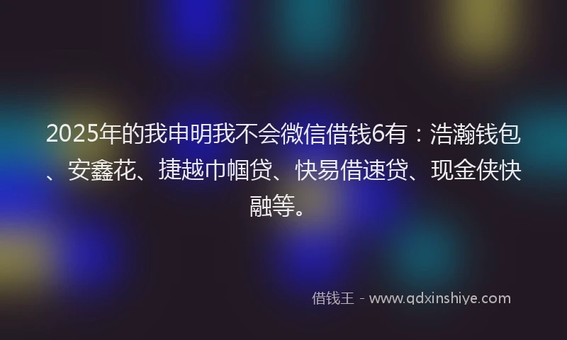 2025年的我申明我不会微信借钱6有：浩瀚钱包、安鑫花、捷越巾帼贷、快易借速贷、现金侠快融等。