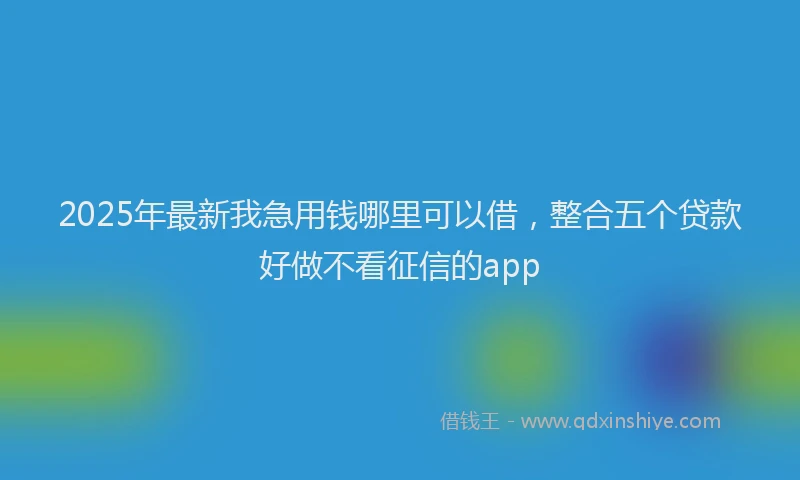 2025年最新我急用钱哪里可以借，整合五个贷款好做不看征信的app
