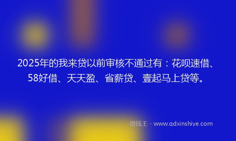 2025年的我来贷以前审核不通过有：花呗速借、58好借、天天盈、省薪贷、壹起马上贷等。