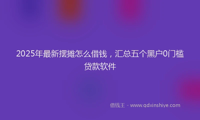 2025年最新摆摊怎么借钱，汇总五个黑户0门槛贷款软件