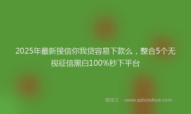2025年最新接信你我贷容易下款么，整合5个无视征信黑白100%秒下平台