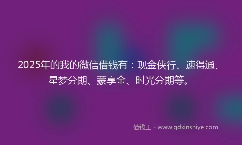 2025年的我的微信借钱有：现金侠行、速得通、星梦分期、蒙享金、时光分期等。