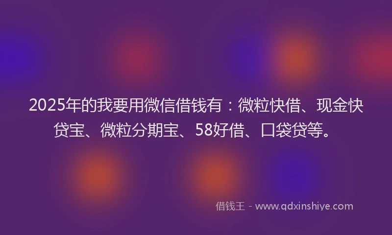 2025年的我要用微信借钱有：微粒快借、现金快贷宝、微粒分期宝、58好借、口袋贷等。