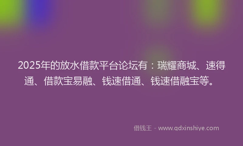 2025年的放水借款平台论坛有：瑞耀商城、速得通、借款宝易融、钱速借通、钱速借融宝等。