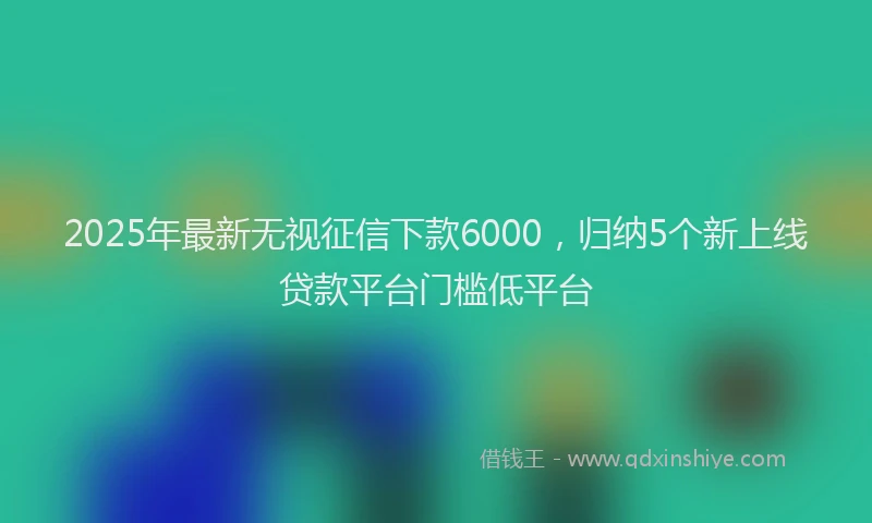 2025年最新无视征信下款6000，归纳5个新上线贷款平台门槛低平台