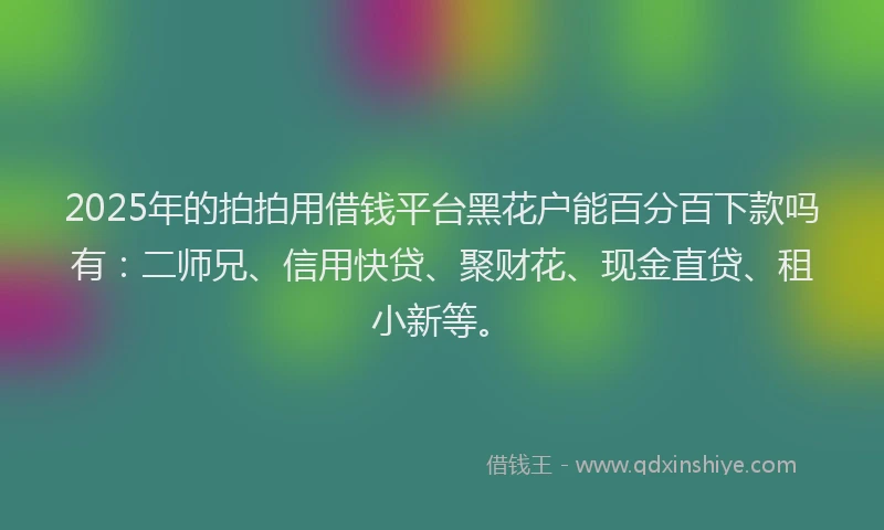 2025年的拍拍用借钱平台黑花户能百分百下款吗有：二师兄、信用快贷、聚财花、现金直贷、租小新等。