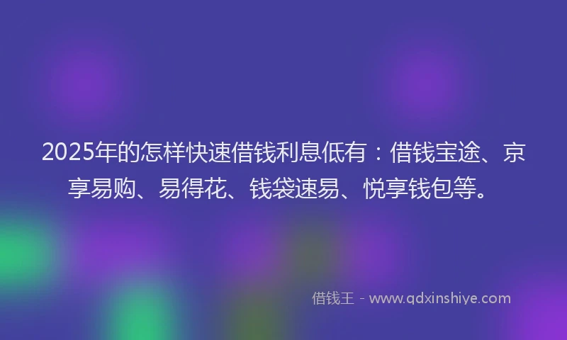 2025年的怎样快速借钱利息低有：借钱宝途、京享易购、易得花、钱袋速易、悦享钱包等。