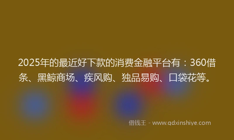 2025年的最近好下款的消费金融平台有：360借条、黑鲸商场、疾风购、独品易购、口袋花等。