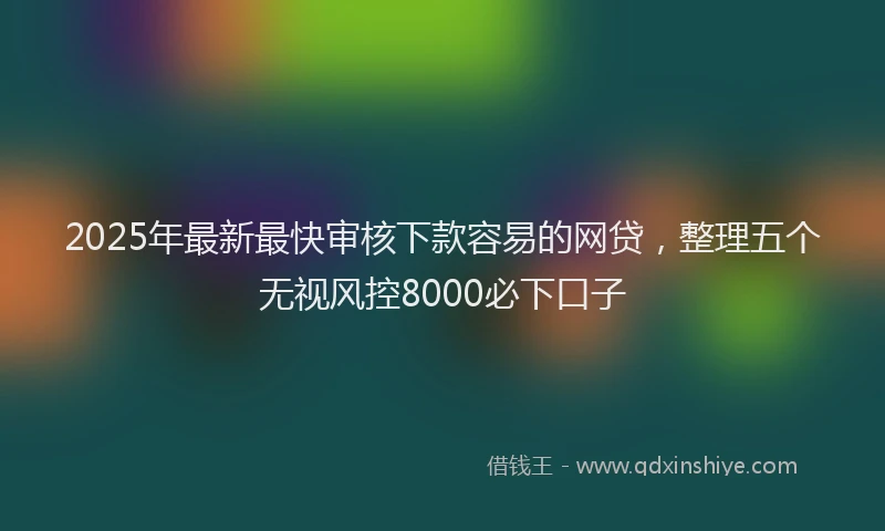 2025年最新最快审核下款容易的网贷，整理五个无视风控8000必下口子
