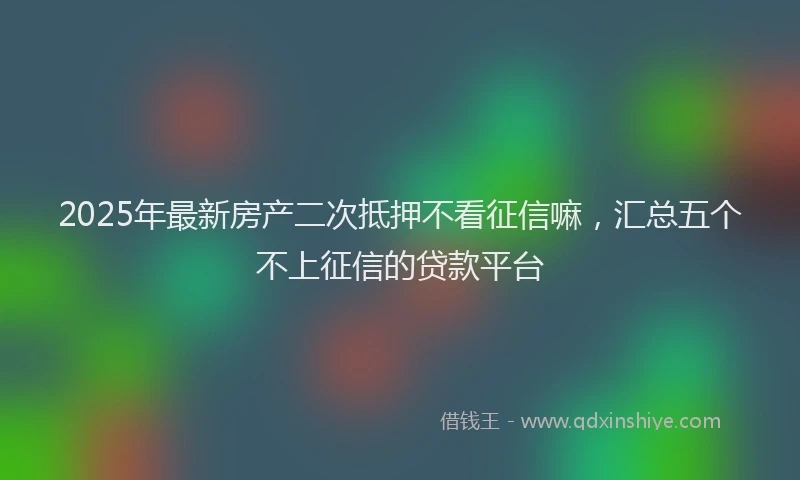 2025年最新房产二次抵押不看征信嘛，汇总五个不上征信的贷款平台