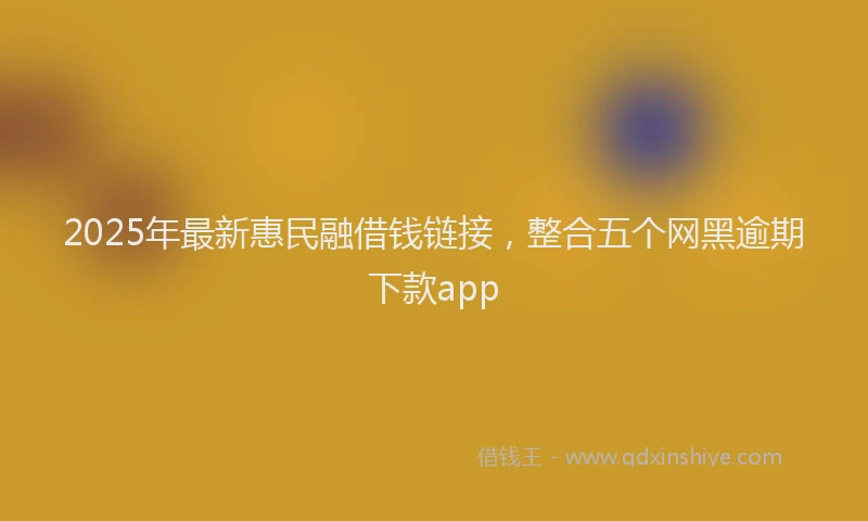 2025年最新惠民融借钱链接，整合五个网黑逾期下款app