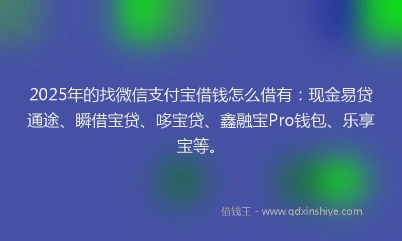 2025年的找微信支付宝借钱怎么借有：现金易贷通途、瞬借宝贷、哆宝贷、鑫融宝Pro钱包、乐享宝等。