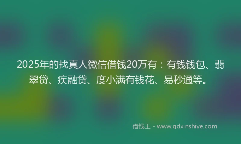 2025年的找真人微信借钱20万有：有钱钱包、翡翠贷、疾融贷、度小满有钱花、易秒通等。