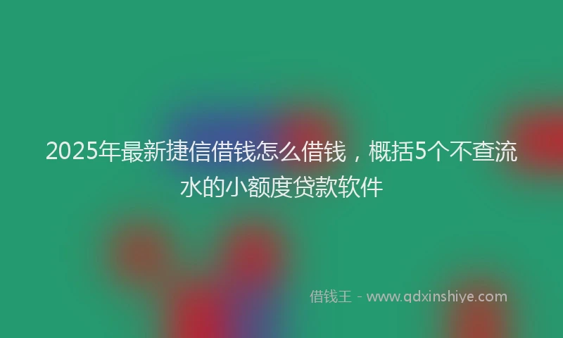 2025年最新捷信借钱怎么借钱，概括5个不查流水的小额度贷款软件
