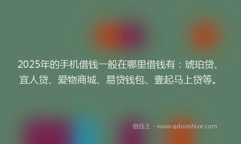 2025年的手机借钱一般在哪里借钱有：琥珀贷、宜人贷、爱物商城、易贷钱包、壹起马上贷等。