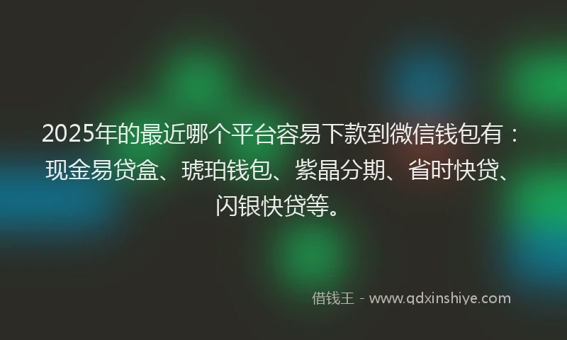 2025年的最近哪个平台容易下款到微信钱包有：现金易贷盒、琥珀钱包、紫晶分期、省时快贷、闪银快贷等。