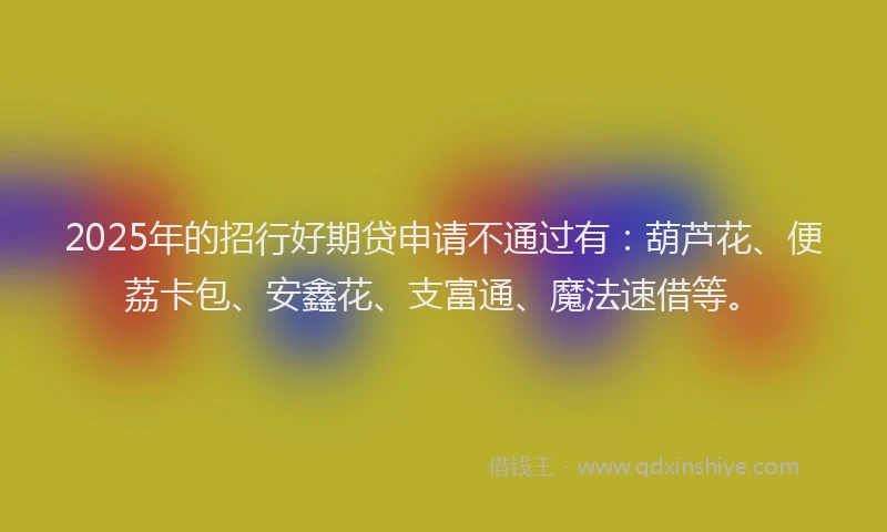 2025年的招行好期贷申请不通过有：葫芦花、便荔卡包、安鑫花、支富通、魔法速借等。
