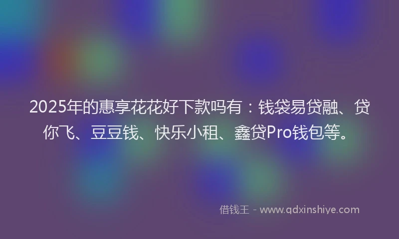 2025年的惠享花花好下款吗有：钱袋易贷融、贷你飞、豆豆钱、快乐小租、鑫贷Pro钱包等。