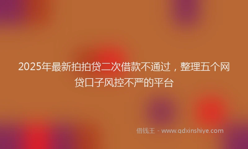 2025年最新拍拍贷二次借款不通过，整理五个网贷口子风控不严的平台