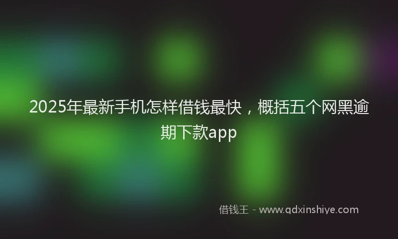 2025年最新手机怎样借钱最快，概括五个网黑逾期下款app