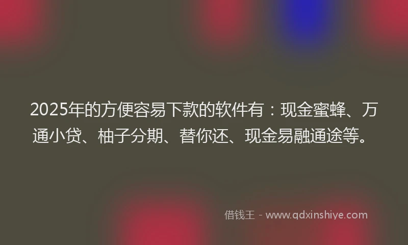 2025年的方便容易下款的软件有：现金蜜蜂、万通小贷、柚子分期、替你还、现金易融通途等。