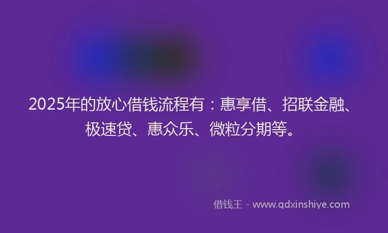 2025年的放心借钱流程有：惠享借、招联金融、极速贷、惠众乐、微粒分期等。