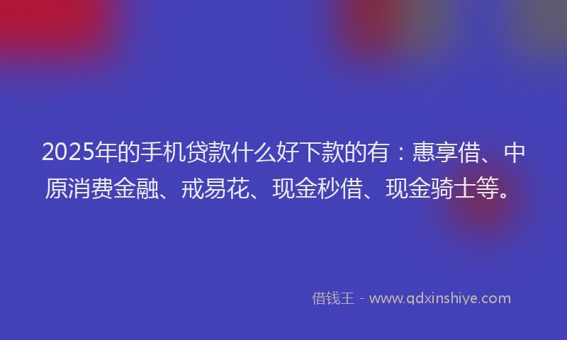 2025年的手机贷款什么好下款的有：惠享借、中原消费金融、戒易花、现金秒借、现金骑士等。