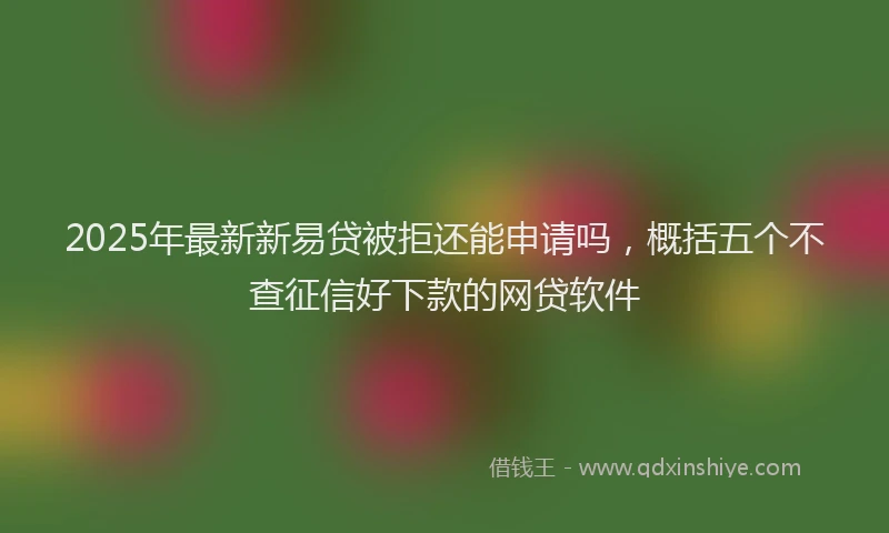 2025年最新新易贷被拒还能申请吗,概括五个不查征信好下款的网贷软件